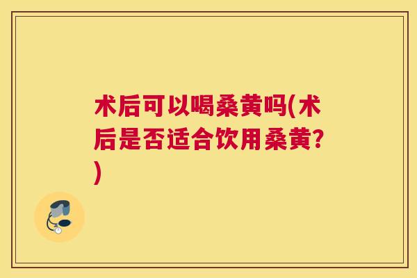 术后可以喝桑黄吗(术后是否适合饮用桑黄?) 术后可以喝桑黄吗(术后是否适合饮用桑黄?)