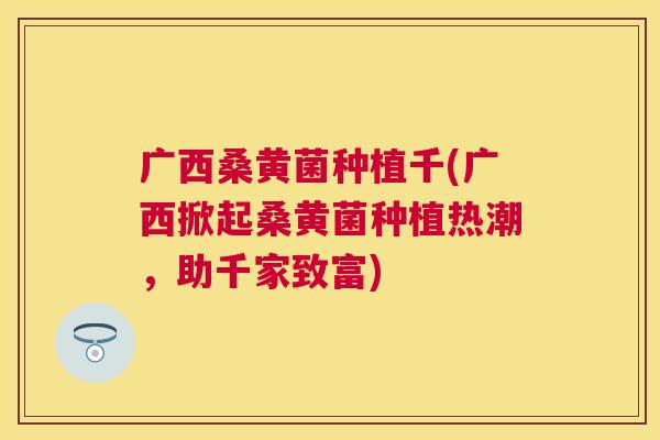 广西桑黄菌种植千(广西掀起桑黄菌种植热潮,助千家致富) 广西桑黄菌种植千(广西掀起桑黄菌种植热潮,助千家致富)