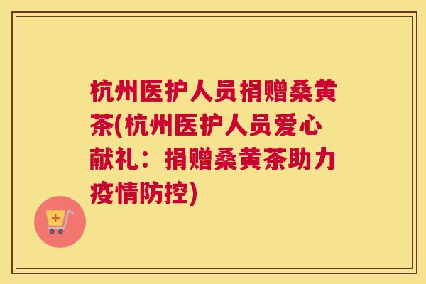 杭州医护人员捐赠桑黄茶(杭州医护人员爱心献礼:捐赠桑黄茶助力疫情防控) 杭州医护人员捐赠桑黄茶(杭州医护人员爱心献礼:捐赠桑黄茶助力疫情防控)