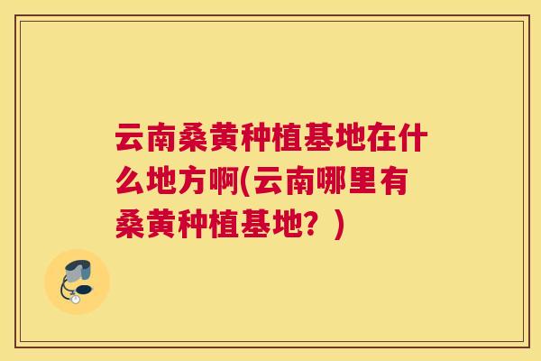 云南桑黄种植基地在什么地方啊(云南哪里有桑黄种植基地?) 云南桑黄种植基地在什么地方啊(云南哪里有桑黄种植基地?)