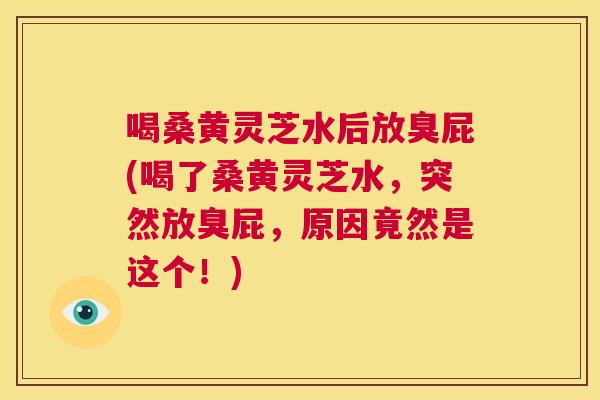 喝桑黄灵芝水后放臭屁(喝了桑黄灵芝水,突然放臭屁,原因竟然是这个!) 喝桑黄灵芝水后放臭屁(喝了桑黄灵芝水,突然放臭屁,原因竟然是这个!)
