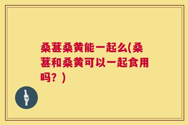 桑葚桑黄能一起么(桑葚和桑黄可以一起食用吗？)