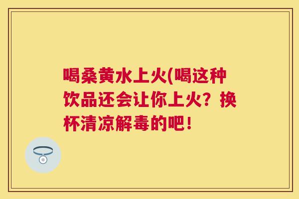 喝桑黄水上火(喝这种饮品还会让你上火?换杯清凉的吧! 喝桑黄水上火(喝这种饮品还会让你上火?换杯清凉的吧!