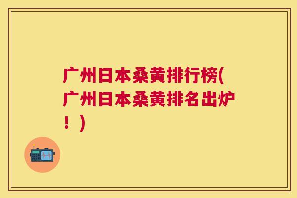 广州日本桑黄排行榜(广州日本桑黄排名出炉!) 广州日本桑黄排行榜(广州日本桑黄排名出炉!)