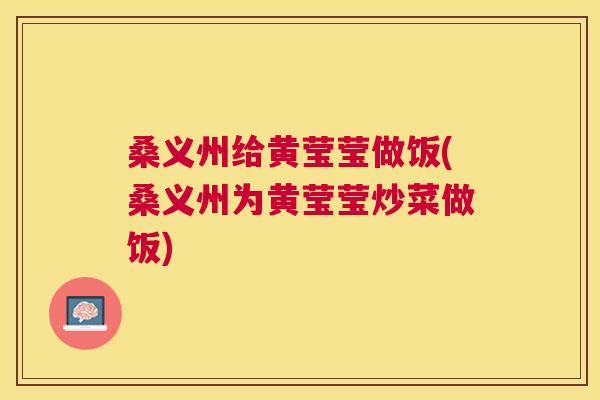 桑义州给黄莹莹做饭(桑义州为黄莹莹炒菜做饭) 桑义州给黄莹莹做饭(桑义州为黄莹莹炒菜做饭)
