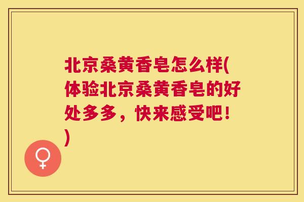 北京桑黄香皂怎么样(体验北京桑黄香皂的好处多多,快来感受吧!) 北京桑黄香皂怎么样(体验北京桑黄香皂的好处多多,快来感受吧!)