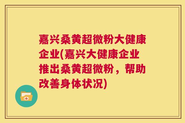 嘉兴桑黄超微粉大健康企业(嘉兴大健康企业推出桑黄超微粉,帮助改善身体状况) 嘉兴桑黄超微粉大健康企业(嘉兴大健康企业推出桑黄超微粉,帮助改善身体状况)
