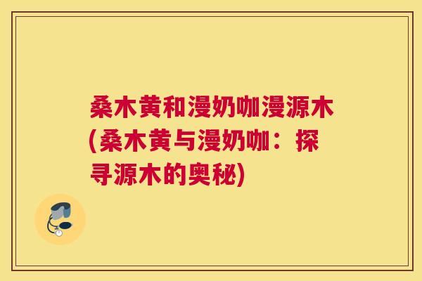 桑木黄和漫奶咖漫源木(桑木黄与漫奶咖:探寻源木的奥秘) 桑木黄和漫奶咖漫源木(桑木黄与漫奶咖:探寻源木的奥秘)