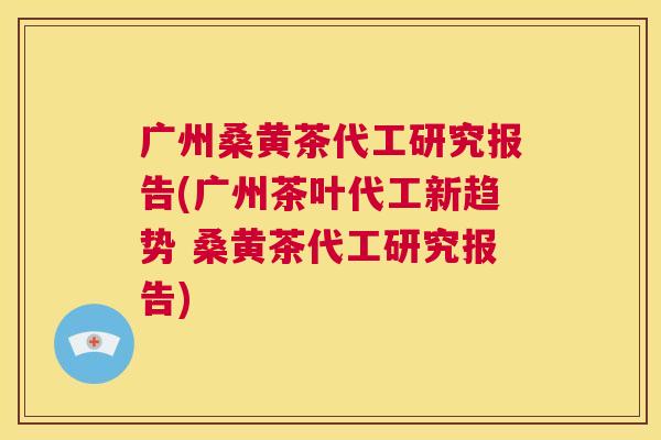 广州桑黄茶代工研究报告(广州茶叶代工新趋势 桑黄茶代工研究报告) 广州桑黄茶代工研究报告(广州茶叶代工新趋势 桑黄茶代工研究报告)