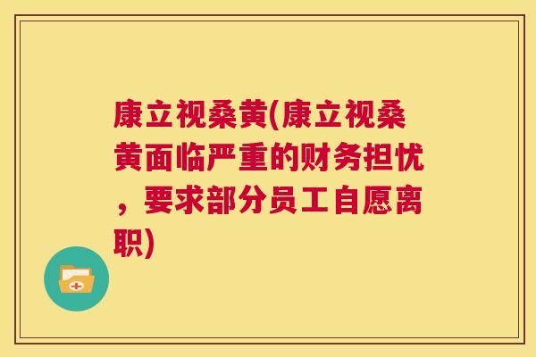 康立视桑黄(康立视桑黄面临严重的财务担忧,要求部分员工自愿离职) 康立视桑黄(康立视桑黄面临严重的财务担忧,要求部分员工自愿离职)