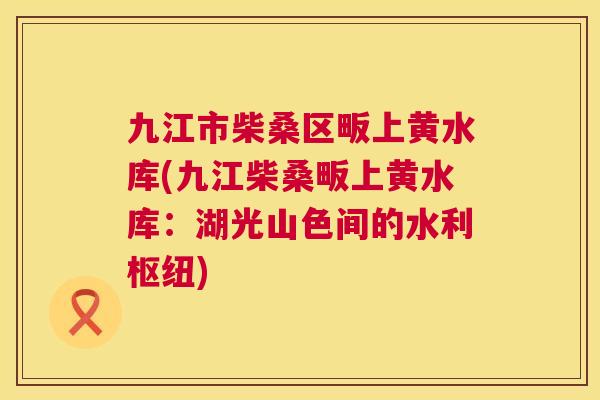 九江市柴桑区畈上黄水库(九江柴桑畈上黄水库:湖光山色间的水利枢纽) 九江市柴桑区畈上黄水库(九江柴桑畈上黄水库:湖光山色间的水利枢纽)
