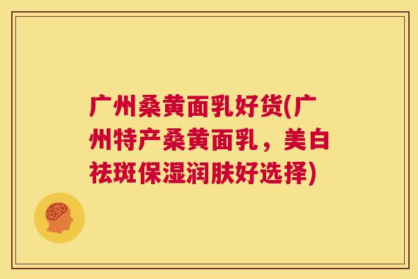 广州桑黄面乳好货(广州特产桑黄面乳,美白祛斑保湿润肤好选择) 广州桑黄面乳好货(广州特产桑黄面乳,美白祛斑保湿润肤好选择)