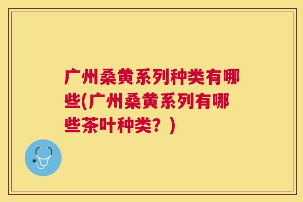 广州桑黄系列种类有哪些(广州桑黄系列有哪些茶叶种类?) 广州桑黄系列种类有哪些(广州桑黄系列有哪些茶叶种类?)