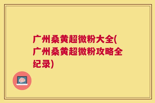 广州桑黄超微粉大全(广州桑黄超微粉攻略全纪录) 广州桑黄超微粉大全(广州桑黄超微粉攻略全纪录)