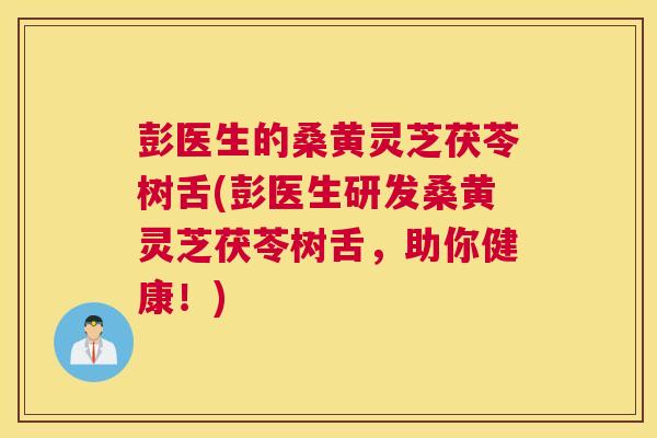 彭医生的桑黄灵芝茯苓树舌(彭医生研发桑黄灵芝茯苓树舌,助你健康!) 彭医生的桑黄灵芝茯苓树舌(彭医生研发桑黄灵芝茯苓树舌,助你健康!)