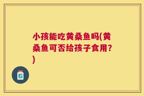 小孩能吃黄桑鱼吗(黄桑鱼可否给孩子食用?) 小孩能吃黄桑鱼吗(黄桑鱼可否给孩子食用?)