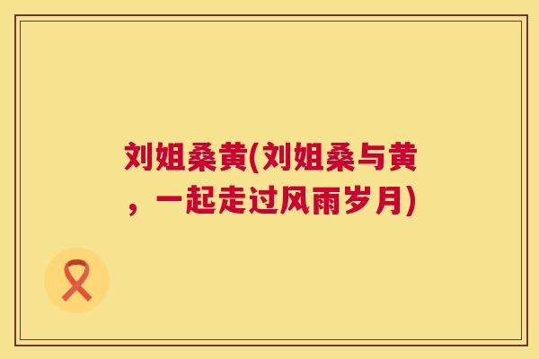 刘姐桑黄(刘姐桑与黄,一起走过风雨岁月) 刘姐桑黄(刘姐桑与黄,一起走过风雨岁月)