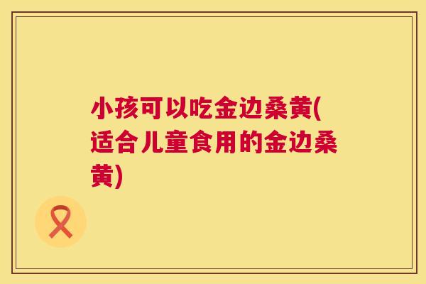 小孩可以吃金边桑黄(适合儿童食用的金边桑黄) 小孩可以吃金边桑黄(适合儿童食用的金边桑黄)