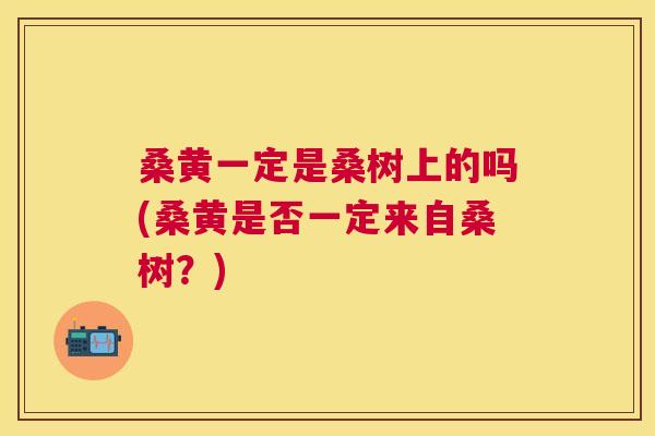 桑黄一定是桑树上的吗(桑黄是否一定来自桑树?) 桑黄一定是桑树上的吗(桑黄是否一定来自桑树?)