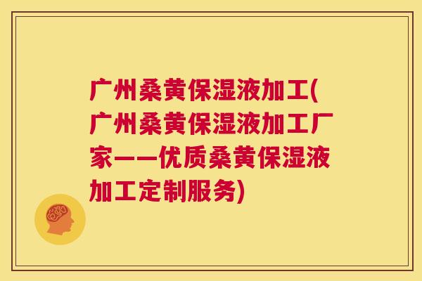 广州桑黄保湿液加工(广州桑黄保湿液加工厂家——优质桑黄保湿液加工定制服务) 广州桑黄保湿液加工(广州桑黄保湿液加工厂家——优质桑黄保湿液加工定制服务)