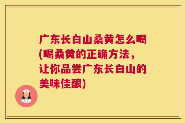 广东长白山桑黄怎么喝(喝桑黄的正确方法,让你品尝广东长白山的美味佳酿) 广东长白山桑黄怎么喝(喝桑黄的正确方法,让你品尝广东长白山的美味佳酿)