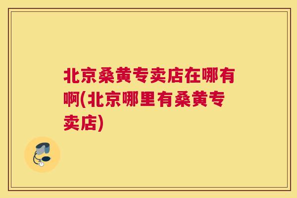 北京桑黄专卖店在哪有啊(北京哪里有桑黄专卖店) 北京桑黄专卖店在哪有啊(北京哪里有桑黄专卖店)