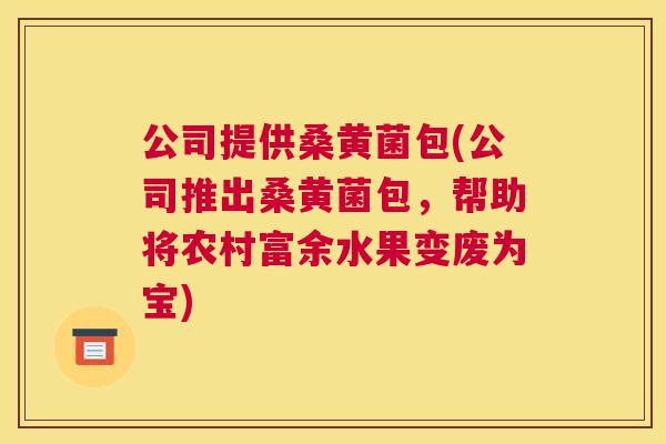 公司提供桑黄菌包(公司推出桑黄菌包,帮助将农村富余水果变废为宝) 公司提供桑黄菌包(公司推出桑黄菌包,帮助将农村富余水果变废为宝)