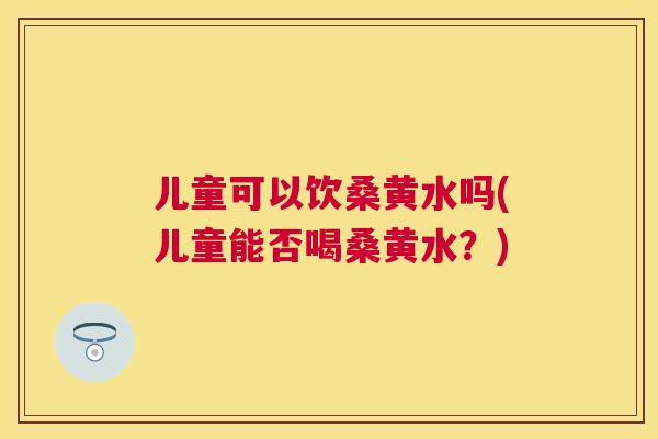 儿童可以饮桑黄水吗(儿童能否喝桑黄水?) 儿童可以饮桑黄水吗(儿童能否喝桑黄水?)