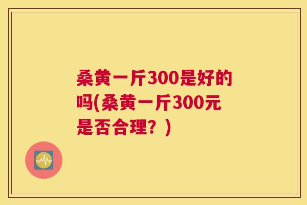 桑黄一斤300是好的吗(桑黄一斤300元是否合理?) 桑黄一斤300是好的吗(桑黄一斤300元是否合理?)