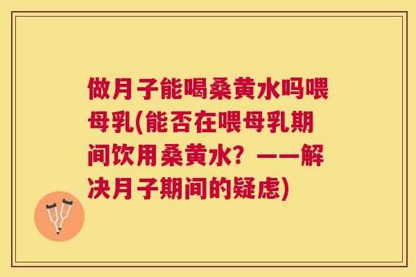 做月子能喝桑黄水吗喂母乳(能否在喂母乳期间饮用桑黄水?——解决月子期间的疑虑) 做月子能喝桑黄水吗喂母乳(能否在喂母乳期间饮用桑黄水?——解决月子期间的疑虑)