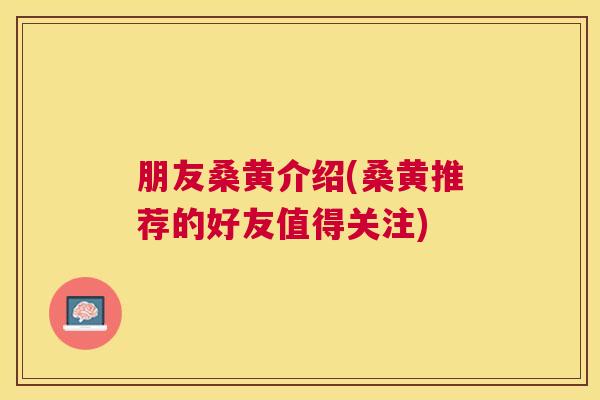 朋友桑黄介绍(桑黄推荐的好友值得关注) 朋友桑黄介绍(桑黄推荐的好友值得关注)