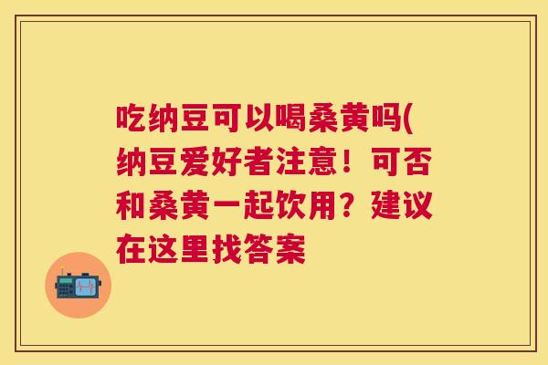 吃纳豆可以喝桑黄吗(纳豆爱好者注意!可否和桑黄一起饮用?建议在这里找答案 吃纳豆可以喝桑黄吗(纳豆爱好者注意!可否和桑黄一起饮用?建议在这里找答案