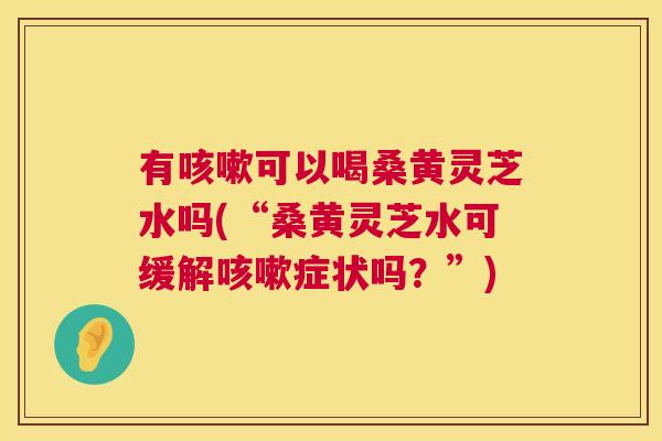 有可以喝桑黄灵芝水吗(“桑黄灵芝水可缓解症状吗?”) 有可以喝桑黄灵芝水吗(“桑黄灵芝水可缓解症状吗?”)