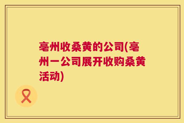 亳州收桑黄的公司(亳州一公司展开收购桑黄活动) 亳州收桑黄的公司(亳州一公司展开收购桑黄活动)
