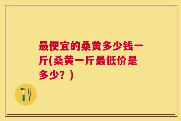 便宜的桑黄多少钱一斤(桑黄一斤低价是多少?) 便宜的桑黄多少钱一斤(桑黄一斤低价是多少?)