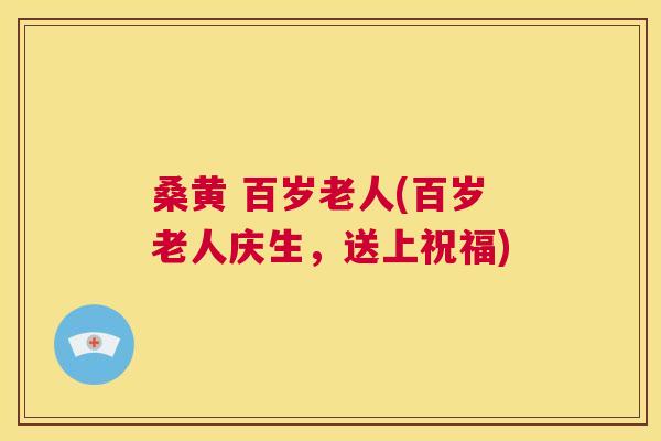 桑黄 百岁老人(百岁老人庆生,送上祝福) 桑黄 百岁老人(百岁老人庆生,送上祝福)