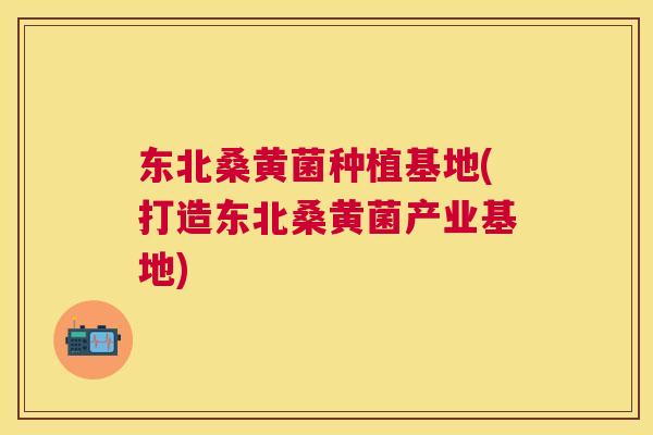 东北桑黄菌种植基地(打造东北桑黄菌产业基地)