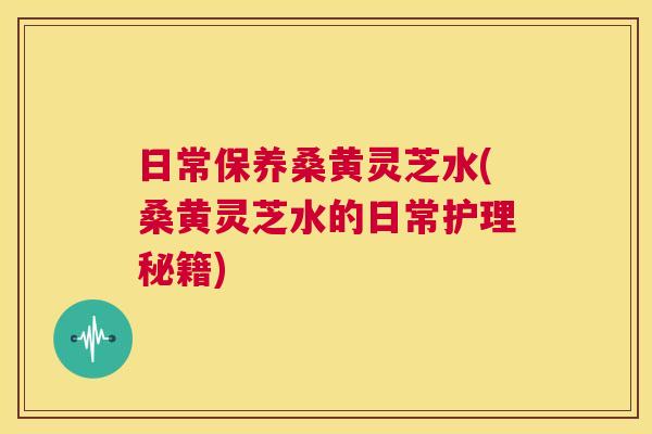 日常保养桑黄灵芝水(桑黄灵芝水的日常护理秘籍)