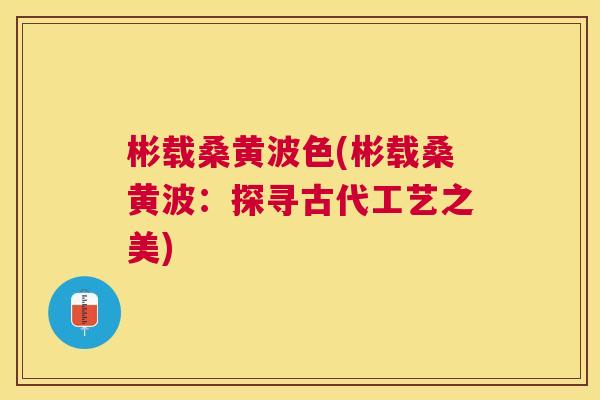 彬载桑黄波色(彬载桑黄波:探寻古代工艺之美) 彬载桑黄波色(彬载桑黄波:探寻古代工艺之美)