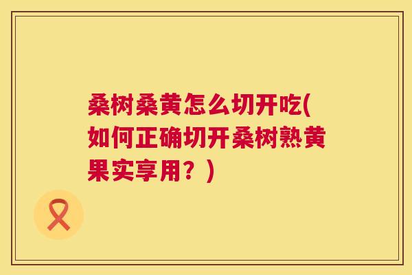 桑树桑黄怎么切开吃(如何正确切开桑树熟黄果实享用?) 桑树桑黄怎么切开吃(如何正确切开桑树熟黄果实享用?)