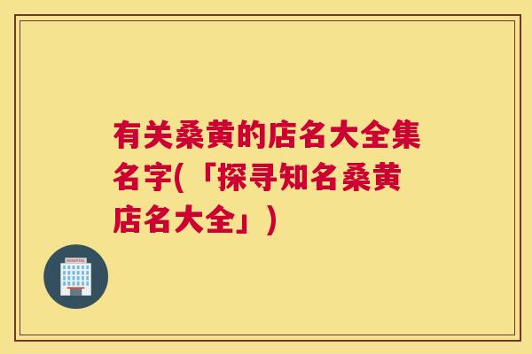 有关桑黄的店名大全集名字(「探寻知名桑黄店名大全」) 有关桑黄的店名大全集名字(「探寻知名桑黄店名大全」)
