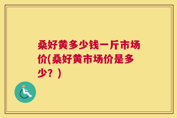 桑好黄多少钱一斤市场价(桑好黄市场价是多少?) 桑好黄多少钱一斤市场价(桑好黄市场价是多少?)