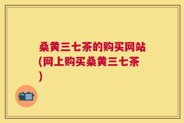 桑黄三七茶的购买网站(网上购买桑黄三七茶) 桑黄三七茶的购买网站(网上购买桑黄三七茶)