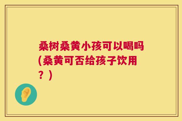 桑树桑黄小孩可以喝吗(桑黄可否给孩子饮用?) 桑树桑黄小孩可以喝吗(桑黄可否给孩子饮用?)