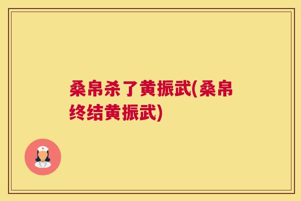 桑帛杀了黄振武(桑帛终结黄振武) 桑帛杀了黄振武(桑帛终结黄振武)
