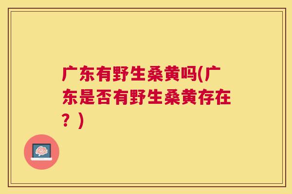广东有野生桑黄吗(广东是否有野生桑黄存在?) 广东有野生桑黄吗(广东是否有野生桑黄存在?)