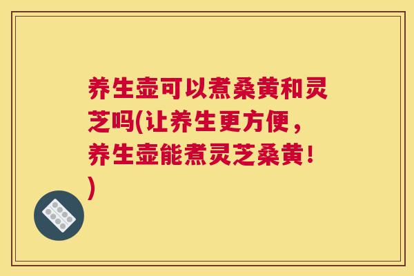 养生壶可以煮桑黄和灵芝吗(让养生更方便,养生壶能煮灵芝桑黄!) 养生壶可以煮桑黄和灵芝吗(让养生更方便,养生壶能煮灵芝桑黄!)