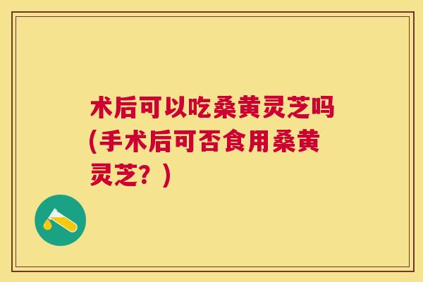 术后可以吃桑黄灵芝吗(手术后可否食用桑黄灵芝？)