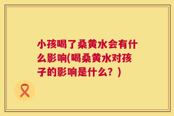 小孩喝了桑黄水会有什么影响(喝桑黄水对孩子的影响是什么?) 小孩喝了桑黄水会有什么影响(喝桑黄水对孩子的影响是什么?)