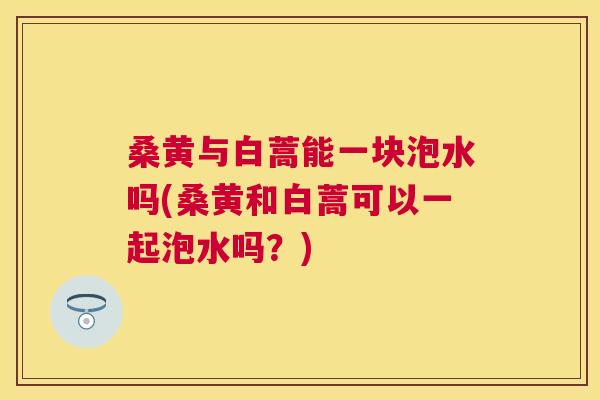 桑黄与白蒿能一块泡水吗(桑黄和白蒿可以一起泡水吗?) 桑黄与白蒿能一块泡水吗(桑黄和白蒿可以一起泡水吗?)